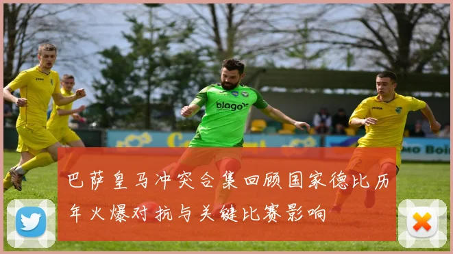 巴萨皇马冲突合集回顾国家德比历年火爆对抗与关键比赛影响