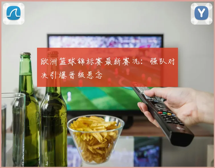 欧洲篮球锦标赛最新赛况：强队对决引爆晋级悬念